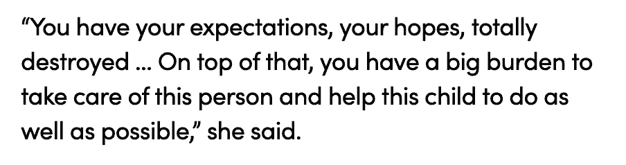 “You have your expectations, your hopes, totally destroyed … On top of that, you have a big burden to take care of this person and help this child to do as well as possible,” she said.